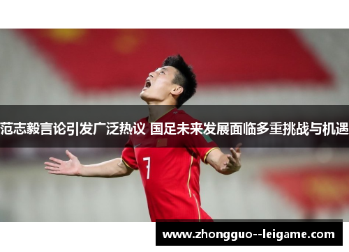 范志毅言论引发广泛热议 国足未来发展面临多重挑战与机遇