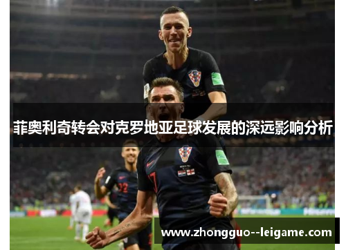 菲奥利奇转会对克罗地亚足球发展的深远影响分析