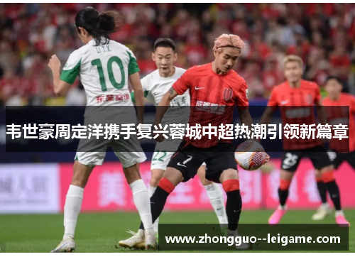 韦世豪周定洋携手复兴蓉城中超热潮引领新篇章