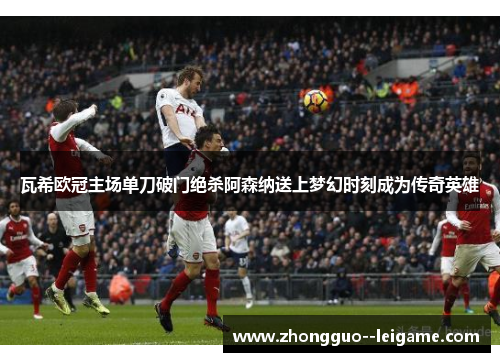 瓦希欧冠主场单刀破门绝杀阿森纳送上梦幻时刻成为传奇英雄