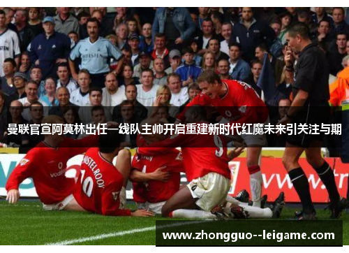 曼联官宣阿莫林出任一线队主帅开启重建新时代红魔未来引关注与期